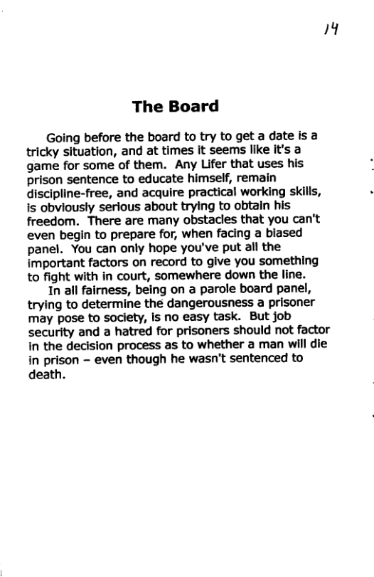 4 The Board Going before the board to try to get a date is a tricky situation, and at times it seems like it’s a game for some of them. Any Lifer that uses his prison sentence to educate himself, remain discipline-free, and acquire practical working skills, is obviously serious about trying to obtain his freedom. There are many obstacles that you can’t even begin to prepare for, when facing a biased panel. You can only hope you’ve put all the important factors on record to give you something to fight with in court, somewhere down the line. 1n all fairness, being on a parole board panel, trying to determine the dangerousness a prisoner may pose to society, Is no easy task. But job security and a hatred for prisoners should not factor in the decision process as to whether a man will die in prison - even though he wasn’t sentenced to death.